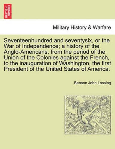 Cover image for Seventeenhundred and Seventysix, or the War of Independence; A History of the Anglo-Americans, from the Period of the Union of the Colonies Against the French, to the Inauguration of Washington, the First President of the United States of America.