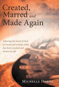 Cover image for Created, Marred and Made Again: Allowing the Hand of God to Mend and Reshape What Has Been Cracked and Broken by Life