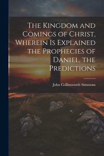 The Kingdom and Comings of Christ, Wherein is Explained the Prophecies of Daniel, the Predictions