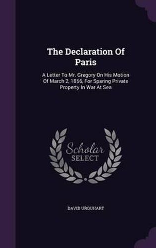 The Declaration of Paris: A Letter to Mr. Gregory on His Motion of March 2, 1866, for Sparing Private Property in War at Sea