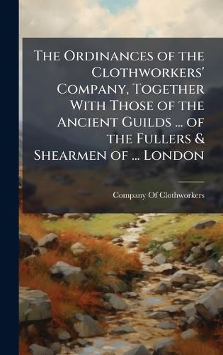 Cover image for The Ordinances of the Clothworkers' Company, Together With Those of the Ancient Guilds ... of the Fullers & Shearmen of ... London