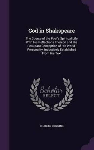 Cover image for God in Shakspeare: The Course of the Poet's Spiritual Life with His Reflections Thereon and His Resultant Conception of His World-Personality, Inductively Established from His Text