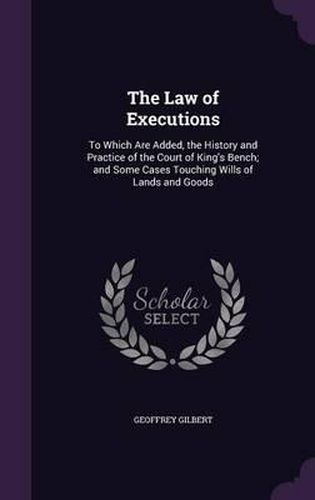 Cover image for The Law of Executions: To Which Are Added, the History and Practice of the Court of King's Bench; And Some Cases Touching Wills of Lands and Goods