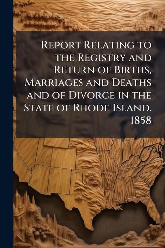 Cover image for Report Relating to the Registry and Return of Births, Marriages and Deaths and of Divorce in the State of Rhode Island. 1858