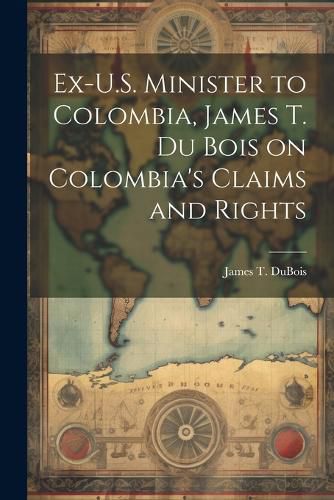 Cover image for Ex-U.S. Minister to Colombia, James T. Du Bois on Colombia's Claims and Rights