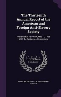 Cover image for The Thirteenth Annual Report of the American and Foreign Anti-Slavery Society: Presented at New York, May 11, 1853, with the Addresses, Resolutions