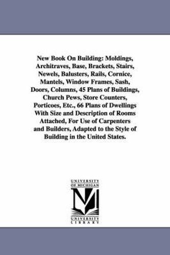 Cover image for New Book on Building: Moldings, Architraves, Base, Brackets, Stairs, Newels, Balusters, Rails, Cornice, Mantels, Window Frames, Sash, Doors,