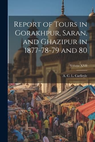 Cover image for Report of Tours in Gorakhpur, Saran, and Ghazipur in 1877-78-79 and 80; Volume XXII