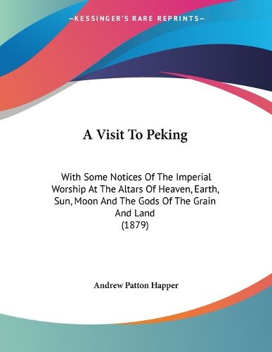 Cover image for A Visit to Peking: With Some Notices of the Imperial Worship at the Altars of Heaven, Earth, Sun, Moon and the Gods of the Grain and Land (1879)