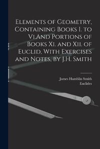 Cover image for Elements of Geometry, Containing Books I. to Vi.And Portions of Books Xi. and Xii. of Euclid, With Exercises and Notes, by J.H. Smith