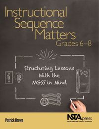 Cover image for Instructional Sequence Matters, Grades 6 - 8: Structuring Lessons with the NGSS in Mind