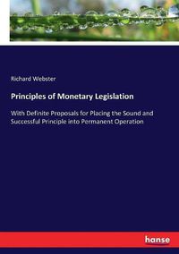 Cover image for Principles of Monetary Legislation: With Definite Proposals for Placing the Sound and Successful Principle into Permanent Operation