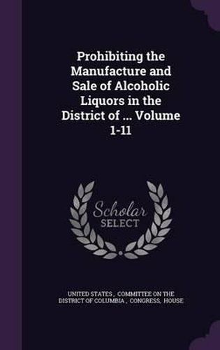 Cover image for Prohibiting the Manufacture and Sale of Alcoholic Liquors in the District of ... Volume 1-11