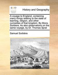 Cover image for A Voyage to England, Containing Many Things Relating to the State of Learning, Religion, and Other Curiosities of That Kingdom. by Mons. Sorbiere. as Also Observations on the Same Voyage, by Dr. Thomas Sprat