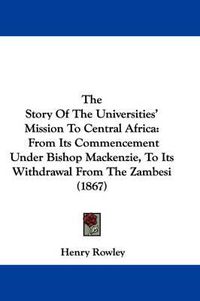 Cover image for The Story of the Universities' Mission to Central Africa: From Its Commencement Under Bishop MacKenzie, to Its Withdrawal from the Zambesi (1867)