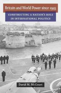 Cover image for Britain and World Power since 1945: Constructing a Nation's Role in International Politics