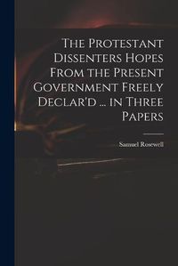 Cover image for The Protestant Dissenters Hopes From the Present Government Freely Declar'd ... in Three Papers