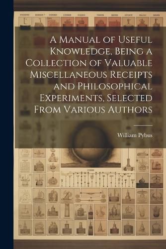 Cover image for A Manual of Useful Knowledge, Being a Collection of Valuable Miscellaneous Receipts and Philosophical Experiments, Selected From Various Authors