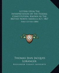 Cover image for Letters Upon the Interpretation of the Federal Constitution, Known as the British North America ACT, 1867: First Letter (1884)