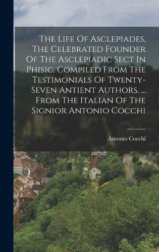 The Life Of Asclepiades, The Celebrated Founder Of The Asclepiadic Sect In Phisic. Compiled From The Testimonials Of Twenty-seven Antient Authors. ... From The Italian Of The Signior Antonio Cocchi