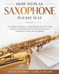 Cover image for How to Play Saxophone in Easy Way: Learn How to Play Saxophone in Easy Way by this Complete beginner's guide Step by Step illustrated!Saxophone Basics, Features, Easy Instructions, Practice Exercises