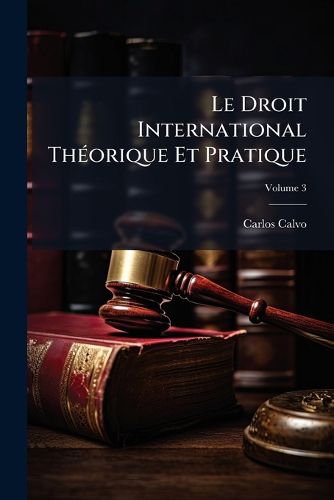 Cover image for Le Droit International Theorique Et Pratique: Precede D'Un Expose Historique Des Progres de La Science Du Droit Des Gens, Volume 3