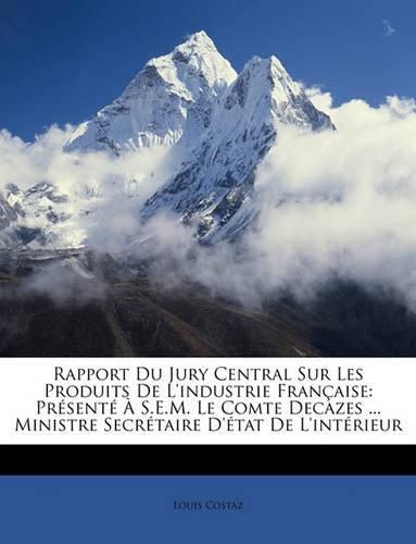 Rapport Du Jury Central Sur Les Produits de L'Industrie Franaise: Prsent S.E.M. Le Comte Decazes ... Ministre Secrtaire D'Tat de L'Intrieur