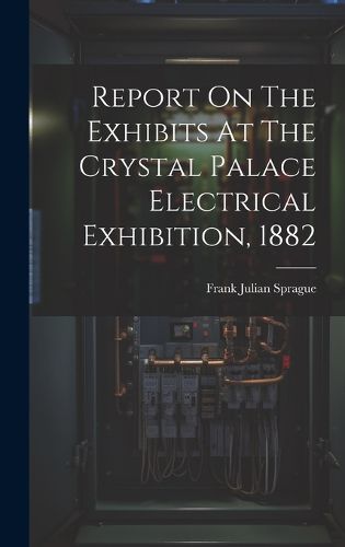 Cover image for Report On The Exhibits At The Crystal Palace Electrical Exhibition, 1882