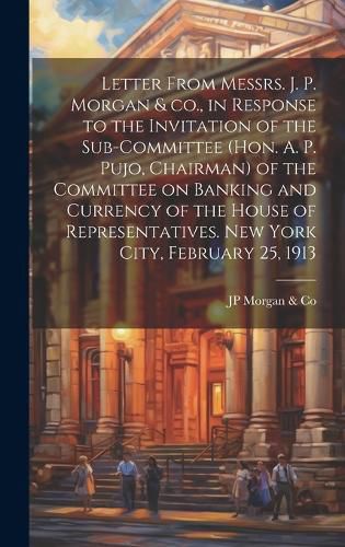 Cover image for Letter From Messrs. J. P. Morgan & co., in Response to the Invitation of the Sub-committee (Hon. A. P. Pujo, Chairman) of the Committee on Banking and Currency of the House of Representatives. New York City, February 25, 1913