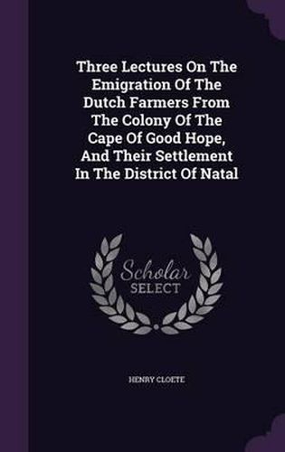 Three Lectures on the Emigration of the Dutch Farmers from the Colony of the Cape of Good Hope, and Their Settlement in the District of Natal