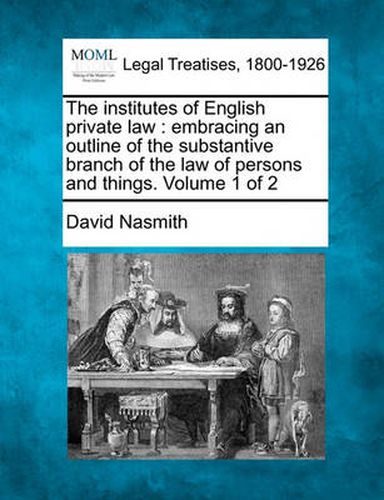 Cover image for The Institutes of English Private Law: Embracing an Outline of the Substantive Branch of the Law of Persons and Things. Volume 1 of 2