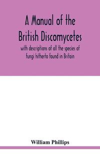 Cover image for A manual of the British Discomycetes with descriptions of all the species of fungi hitherto found in Britain, included in the family and illustrations of the genera