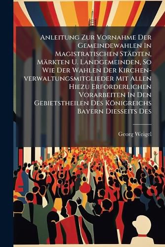 Cover image for Anleitung Zur Vornahme Der Gemeindewahlen In Magistratischen Staedten, Maerkten U. Landgemeinden, So Wie Der Wahlen Der Kirchen-verwaltungsmitglieder Mit Allen Hiezu Erforderlichen Vorarbeiten In Den Gebietstheilen Des Koenigreichs Bayern Diesseits Des