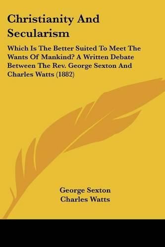 Christianity and Secularism: Which Is the Better Suited to Meet the Wants of Mankind? a Written Debate Between the REV. George Sexton and Charles Watts (1882)