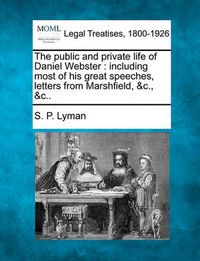 Cover image for The public and private life of Daniel Webster: including most of his great speeches, letters from Marshfield, &c., &c..