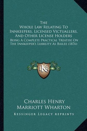 The Whole Law Relating to Innkeepers, Licensed Victuallers, and Other License Holders: Being a Complete Practical Treatise on the Innkeeper's Liability as Bailee (1876)