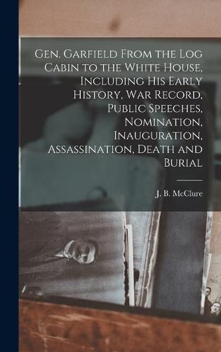 Gen. Garfield From the Log Cabin to the White House, Including His Early History, War Record, Public Speeches, Nomination, Inauguration, Assassination, Death and Burial