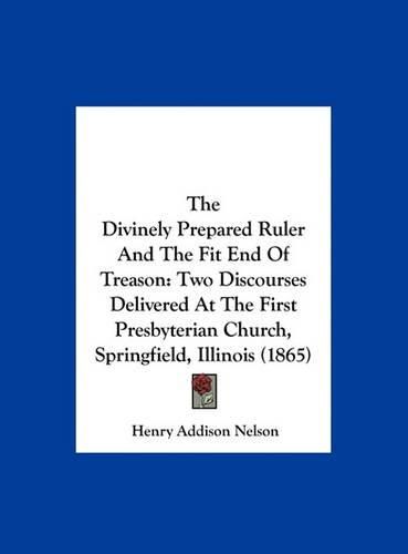 Cover image for The Divinely Prepared Ruler and the Fit End of Treason: Two Discourses Delivered at the First Presbyterian Church, Springfield, Illinois (1865)