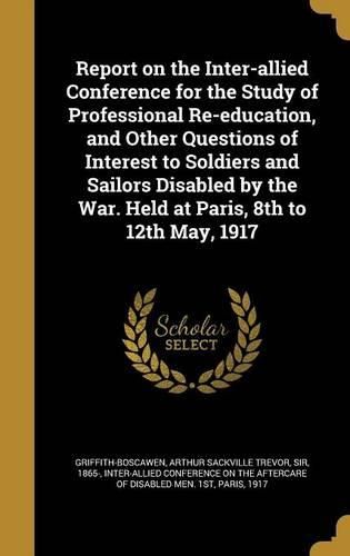Cover image for Report on the Inter-Allied Conference for the Study of Professional Re-Education, and Other Questions of Interest to Soldiers and Sailors Disabled by the War. Held at Paris, 8th to 12th May, 1917