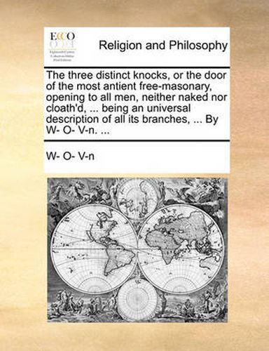 Cover image for The Three Distinct Knocks, or the Door of the Most Antient Free-Masonary, Opening to All Men, Neither Naked Nor Cloath'd, ... Being an Universal Description of All Its Branches, ... by W- O- V-N. ...