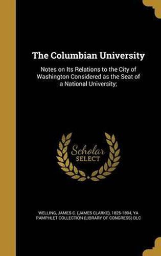 Cover image for The Columbian University: Notes on Its Relations to the City of Washington Considered as the Seat of a National University;