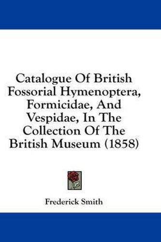 Cover image for Catalogue Of British Fossorial Hymenoptera, Formicidae, And Vespidae, In The Collection Of The British Museum (1858)