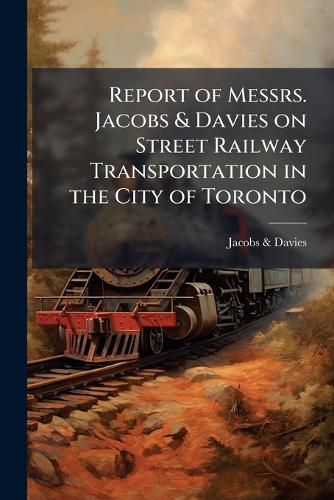 Cover image for Report of Messrs. Jacobs & Davies on Street Railway Transportation in the City of Toronto