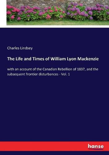 The Life and Times of William Lyon Mackenzie: with an account of the Canadian Rebellion of 1837, and the subsequent frontier disturbances - Vol. 1