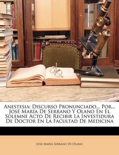 Anestesia: Discurso Pronunciado... Por... Jos Mara de Serrano y Olano En El Solemne Acto de Recibir La Investidura de Doctor En La Facultad de Medicina