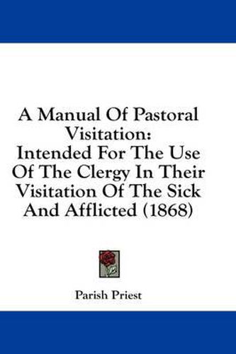 Cover image for A Manual of Pastoral Visitation: Intended for the Use of the Clergy in Their Visitation of the Sick and Afflicted (1868)