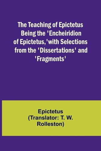 The Teaching of Epictetus Being the 'Encheiridion of Epictetus, ' with Selections from the 'Dissertations' and 'Fragments'