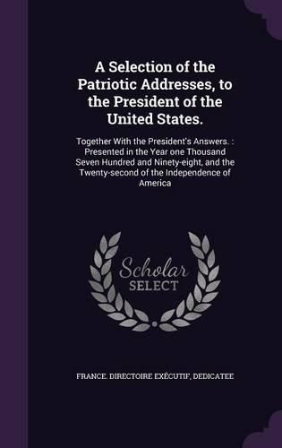 Cover image for A Selection of the Patriotic Addresses, to the President of the United States.: Together with the President's Answers.: Presented in the Year One Thousand Seven Hundred and Ninety-Eight, and the Twenty-Second of the Independence of America