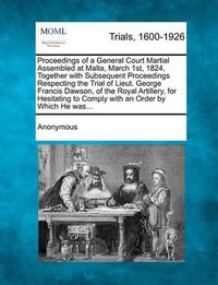 Cover image for Proceedings of a General Court Martial Assembled at Malta, March 1st, 1824, Together with Subsequent Proceedings Respecting the Trial of Lieut. George Francis Dawson, of the Royal Artillery, for Hesitating to Comply with an Order by Which He Was...