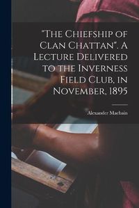 Cover image for The Chiefship of Clan Chattan. A Lecture Delivered to the Inverness Field Club, in November, 1895